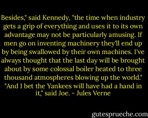 Besides," said Kennedy, "the time when industry gets a grip of everything and uses it to its own advantage may not be particularly amusing. If men go on inventing machinery they'll end up by being swallowed by their own machines. I've always thought that the last day will be brought about by some colossal boiler heated to three thousand atmospheres blowing up the world."<br />"And I bet the Yankees will have had a hand in it," said Joe. - Jules Verne