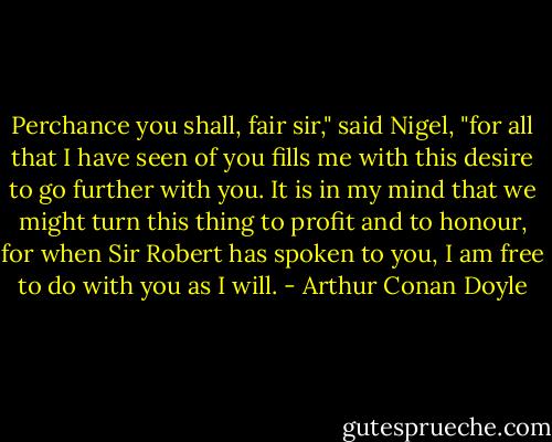 Perchance you shall, fair sir," said Nigel, "for all that I have seen of you fills me with this desire to go further with you. It is in my mind that we might turn this thing to profit and to honour, for when Sir Robert has spoken to you, I am free to do with you as I will. - Arthur Conan Doyle