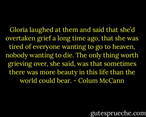 Gloria laughed at them and said that she’d overtaken grief a long time ago, that she was tired of everyone wanting to go to heaven, nobody wanting to die. The only thing worth grieving over, she said, was that sometimes there was more beauty in this life than the world could bear. - Colum McCann
