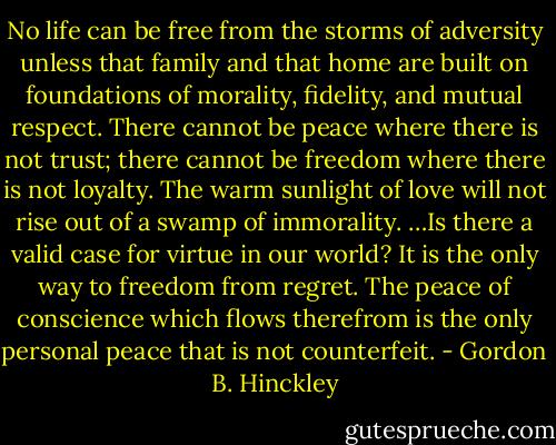 No life can be free from the storms of adversity unless that family and that home are built on foundations of morality, fidelity, and mutual respect. There cannot be peace where there is not trust; there cannot be freedom where there is not loyalty. The warm sunlight of love will not rise out of a swamp of immorality. …Is there a valid case for virtue in our world? It is the only way to freedom from regret. The peace of conscience which flows therefrom is the only personal peace that is not counterfeit. - Gordon B. Hinckley