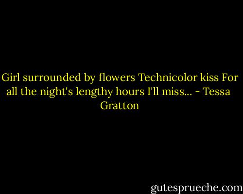 Girl surrounded by flowers<br />Technicolor kiss<br />For all the night's lengthy hours<br />I'll miss... - Tessa  Gratton
