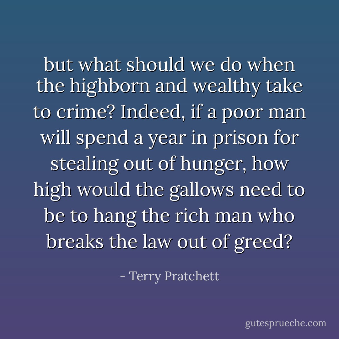 but what should we do when the highborn and wealthy take to crime? Indeed, if a poor man will spend a year in prison for stealing out of hunger, how high would the gallows need to be to hang the rich man who breaks the law out of greed? - Terry Pratchett