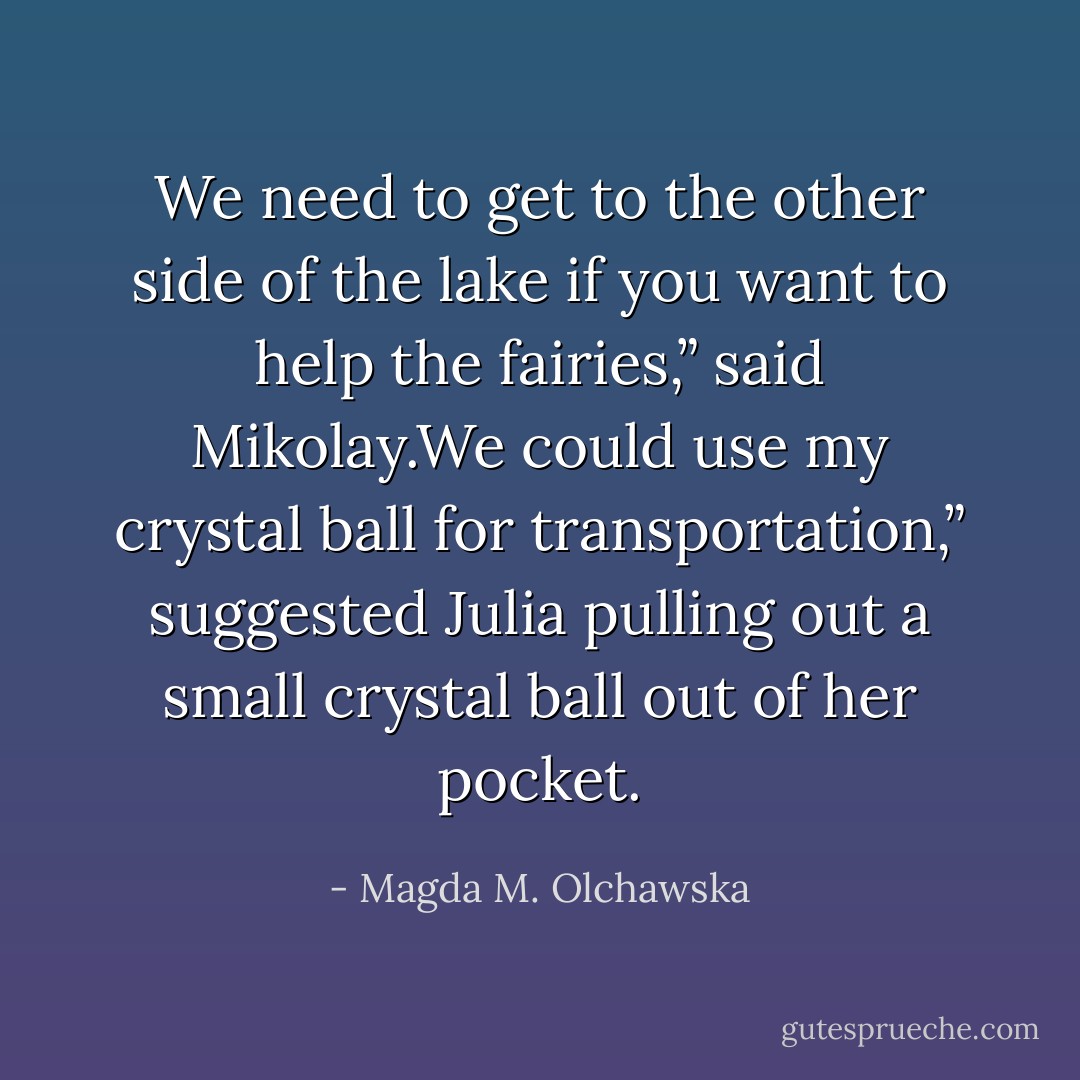 We need to get to the other side of the lake if you want to help the fairies,” said Mikolay.We could use my crystal ball for transportation,” suggested Julia pulling out a small crystal ball out of her pocket. - Magda M. Olchawska