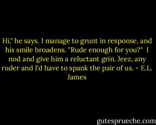 Hi," he says. I manage to grunt in response, and his smile broadens. "Rude enough for you?"<br /><br />I nod and give him a reluctant grin. Jeez, any ruder and I'd have to spank the pair of us. - E.L. James