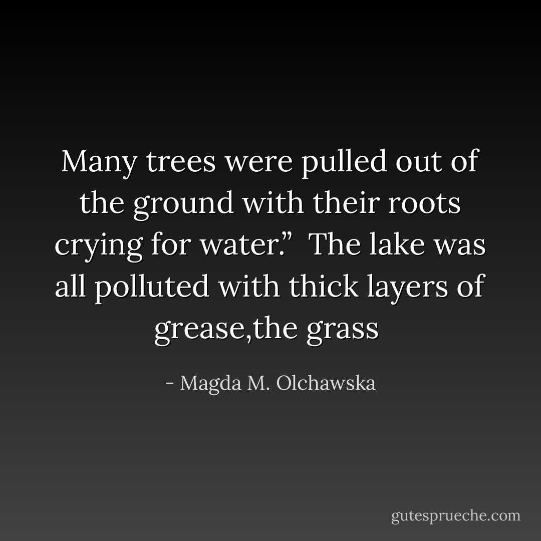 Many trees were pulled out of the ground with their roots crying for water.” <br />The lake was all polluted with thick layers of grease,the grass  - Magda M. Olchawska