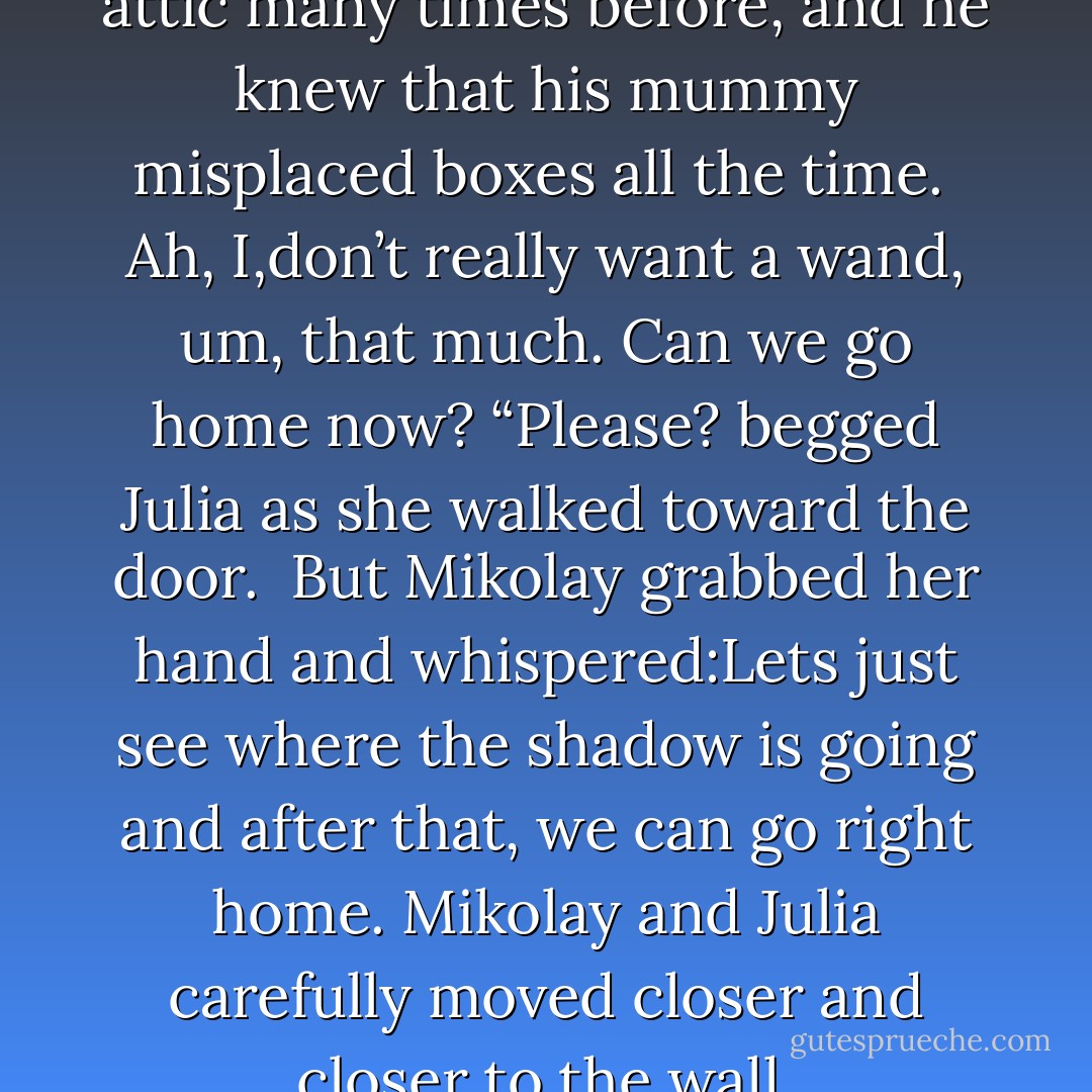 Mikolay had explored the big attic many times before, and he knew that his mummy misplaced boxes all the time. <br />Ah, I,don’t really want a wand, um, that much. Can we go home now? “Please? begged Julia as she walked toward the door. <br />But Mikolay grabbed her hand and whispered:Lets just see where the shadow is going and after that, we can go right home.<br />Mikolay and Julia carefully moved closer and closer to the wall. - Magda M. Olchawska