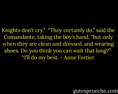 Knights don’t cry.” <br />“They certainly do,” said the Comandante, taking the boy’s hand, “but only when they are clean and dressed, and wearing shoes. Do you think you can wait that long?” <br />“I’ll do my best. - Anne Fortier