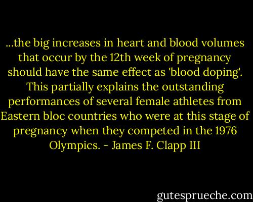 ...the big increases in heart and blood volumes that occur by the 12th week of pregnancy should have the same effect as 'blood doping'. This partially explains the outstanding performances of several female athletes from Eastern bloc countries who were at this stage of pregnancy when they competed in the 1976 Olympics. - James F. Clapp III