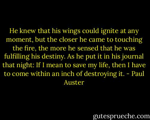 He knew that his wings could ignite at any moment, but the closer he came to touching the fire, the more he sensed that he was fulfilling his destiny. As he put it in his journal that night: If I mean to save my life, then I have to come within an inch of destroying it. - Paul Auster