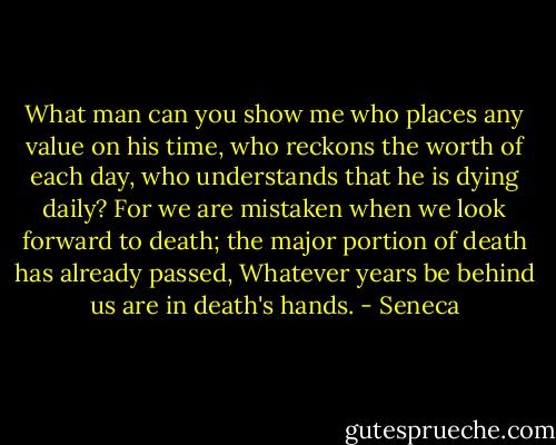 What man<br />can you show me who places any value on his time, who reckons the worth of each day, who understands that he is<br />dying daily? For we are mistaken when we look forward to death; the major portion of death has already passed,<br />Whatever years be behind us are in death's hands. - Seneca