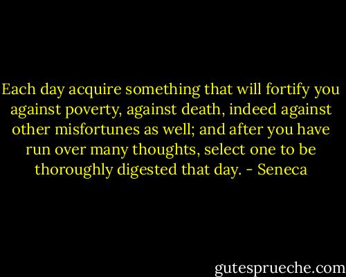 Each day acquire something that will fortify you against poverty, against death, indeed against other misfortunes as well; and after you have run over many thoughts, select one to be thoroughly digested that day. - Seneca