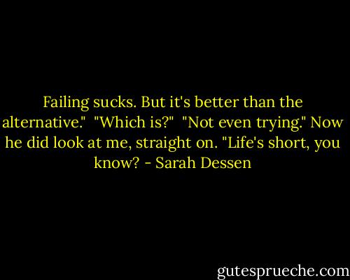 Failing sucks. But it's better than the alternative."<br /><br />"Which is?"<br /><br />"Not even trying." Now he did look at me, straight on. "Life's short, you know? - Sarah Dessen