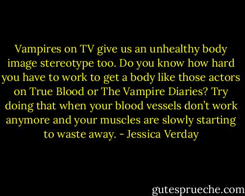 Vampires on TV give us an unhealthy body image stereotype too. Do you know how hard you have to work to get a body like those actors on True Blood or The Vampire Diaries? Try doing that when your blood vessels don’t work anymore and your muscles are slowly starting to waste away. - Jessica Verday