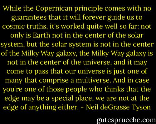 While the Copernican principle comes with no guarantees that it will forever guide us to cosmic truths, it's worked quite well so far: not only is Earth not in the center of the solar system, but the solar system is not in the center of the Milky Way galaxy, the Milky Way galaxy is not in the center of the universe, and it may come to pass that our universe is just one of many that comprise a multiverse. And in case you're one of those people who thinks that the edge may be a special place, we are not at the edge of anything either. - Neil deGrasse Tyson
