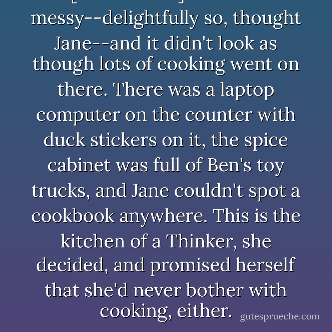 [The kitchen] was also messy--delightfully so, thought Jane--and it didn't look as though lots of cooking went on there. There was a laptop computer on the counter with duck stickers on it, the spice cabinet was full of Ben's toy trucks, and Jane couldn't spot a cookbook anywhere. This is the kitchen of a Thinker, she decided, and promised herself that she'd never bother with cooking, either. - Jeanne Birdsall