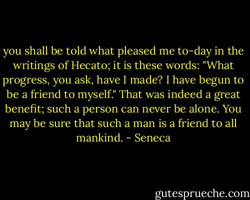 you shall be told what pleased me to-day in the writings of<br />Hecato; it is these words: "What progress, you ask, have I made? I have begun to be a friend to myself." That was<br />indeed a great benefit; such a person can never be alone. You may be sure that such a man is a friend to all mankind. - Seneca