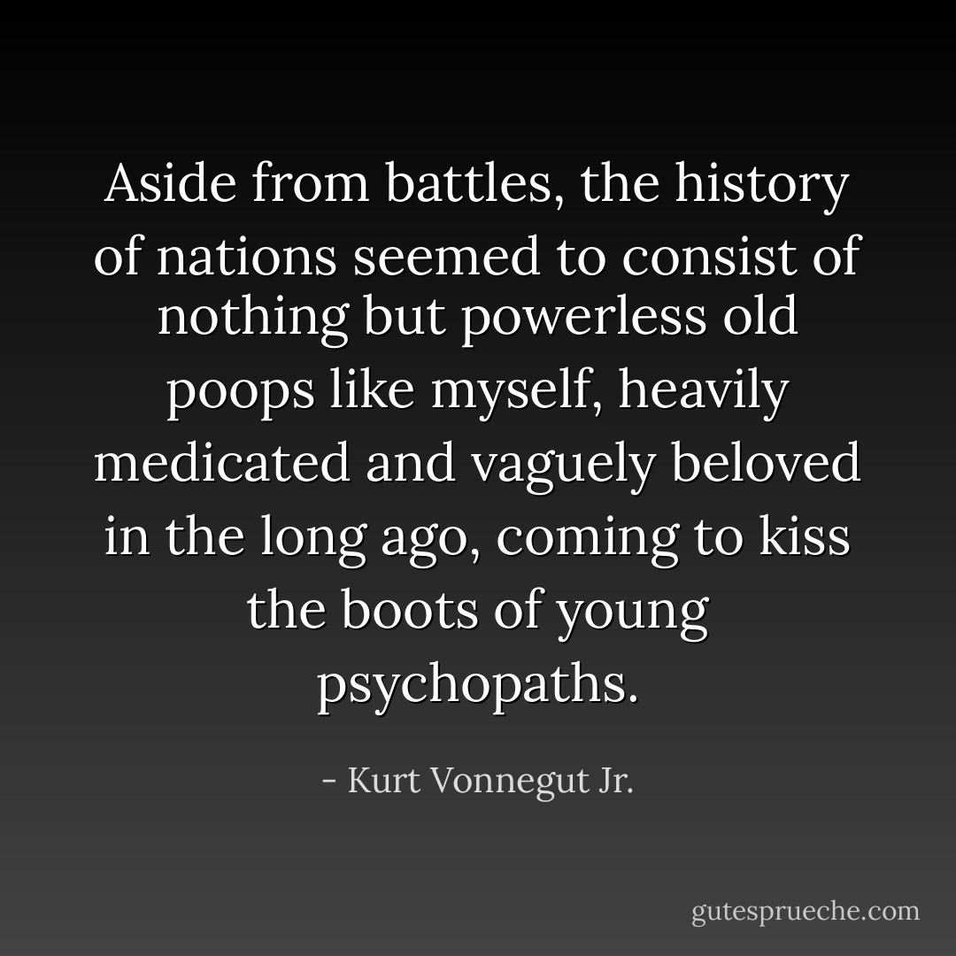Aside from battles, the history of nations seemed to consist of nothing but powerless old poops like myself, heavily medicated and vaguely beloved in the long ago, coming to kiss the boots of young psychopaths. - Kurt Vonnegut Jr.