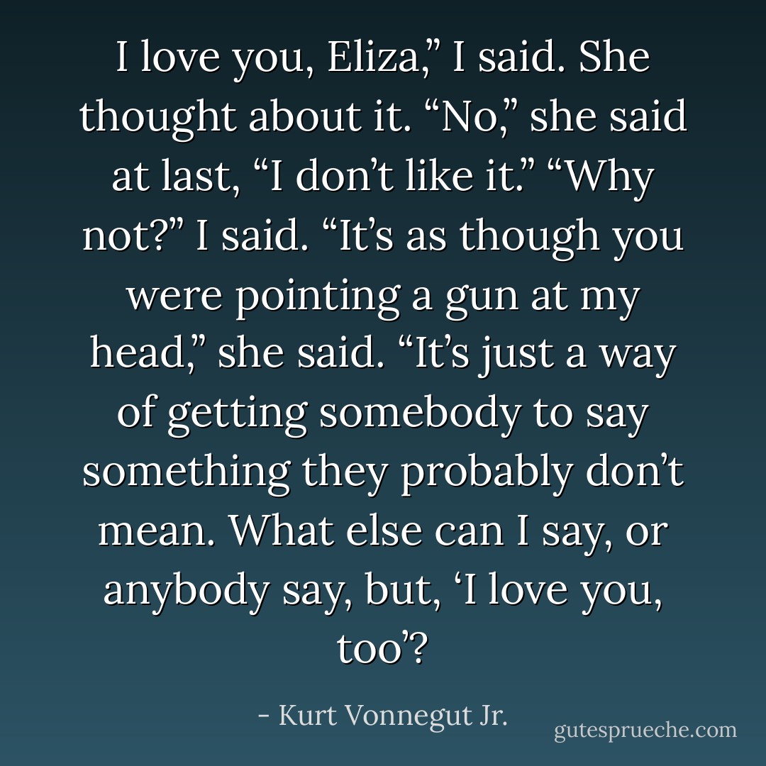 I love you, Eliza,” I said.<br />She thought about it. “No,” she said at last, “I don’t like it.”<br />“Why not?” I said.<br />“It’s as though you were pointing a gun at my head,” she said. “It’s just a way of getting somebody to say something they probably don’t mean. What else can I say, or anybody say, but, ‘I love you, too’? - Kurt Vonnegut Jr.