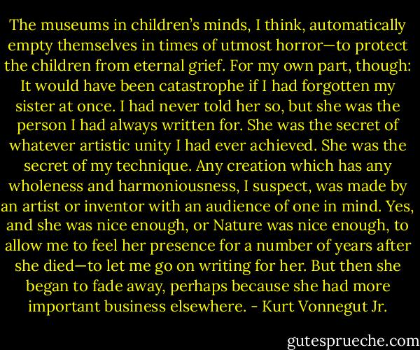 The museums in children’s minds, I think, automatically empty themselves in times of utmost horror—to protect the children from eternal grief.<br />For my own part, though: It would have been catastrophe if I had forgotten my sister at once. I had never told her so, but she was the person I had always written for. She was the secret of whatever artistic unity I had ever achieved. She was the secret of my technique. Any creation which has any wholeness and harmoniousness, I suspect, was made by an artist or inventor with an audience of one in mind.<br />Yes, and she was nice enough, or Nature was nice enough, to allow me to feel her presence for a number of years after she died—to let me go on writing for her. But then she began to fade away, perhaps because she had more important business elsewhere. - Kurt Vonnegut Jr.