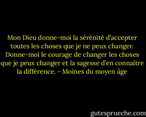 Mon Dieu donne-moi la sérénité d’accepter toutes les choses que je ne peux changer. Donne-moi le courage de changer les choses que je peux changer et la sagesse d’en connaître la différence. - Moines du moyen âge