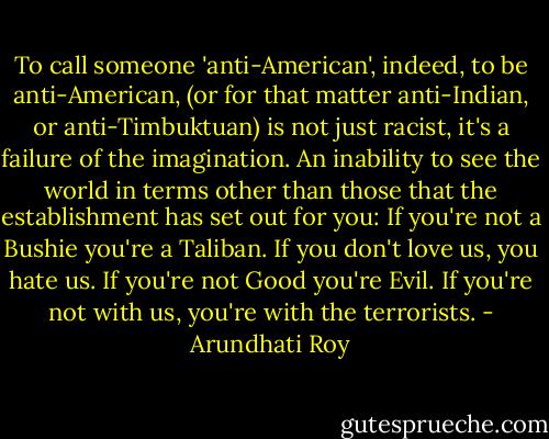 To call someone 'anti-American', indeed, to be anti-American, (or for that matter anti-Indian, or anti-Timbuktuan) is not just racist, it's a failure of the imagination. An inability to see the world in terms other than those that the establishment has set out for you: If you're not a Bushie you're a Taliban. If you don't love us, you hate us. If you're not Good you're Evil. If you're not with us, you're with the terrorists. - Arundhati Roy