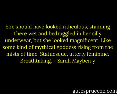 She should have looked ridiculous, standing there wet and bedraggled in her silly underwear, but she looked magnificent. Like some kind of mythical goddess rising from the mists of time.<br />Statuesque, utterly feminine. Breathtaking. - Sarah Mayberry