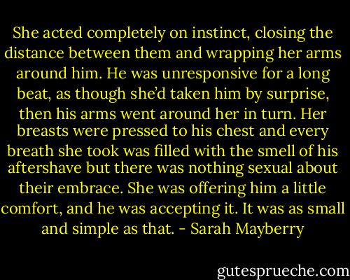 She acted completely on instinct, closing the distance between them and wrapping her arms around him. He was unresponsive for a long beat, as though she’d taken him by surprise, then his arms went around her in turn.<br />Her breasts were pressed to his chest and every breath she took was filled with the smell of his aftershave but there was nothing sexual about their embrace. She was offering him a little comfort, and he was accepting it. It was as small and simple as that. - Sarah Mayberry
