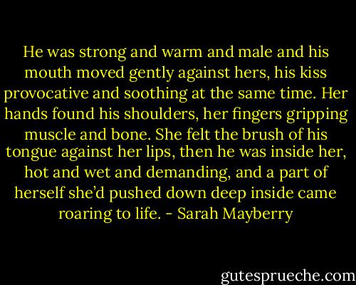 He was strong and warm and male and his mouth moved gently against hers, his kiss provocative and soothing at the same time. Her hands found his shoulders, her fingers gripping muscle and bone. She felt the brush of his tongue against her lips, then he was inside her, hot and wet and demanding, and a part of herself she’d pushed down deep inside came roaring to life. - Sarah Mayberry