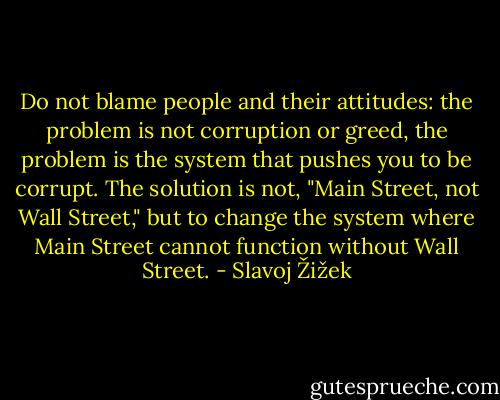 Do not blame people and their attitudes: the problem is not corruption or greed, the problem is the system that pushes you to be corrupt. The solution is not, "Main Street, not Wall Street," but to change the system where Main Street cannot function without Wall Street. - Slavoj Žižek