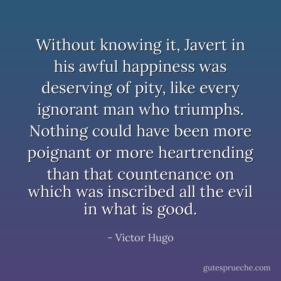 Without knowing it, Javert in his awful happiness was deserving of pity, like every ignorant man who triumphs. Nothing could have been more poignant or more heartrending than that countenance on which was inscribed all the evil in what is good. - Victor Hugo