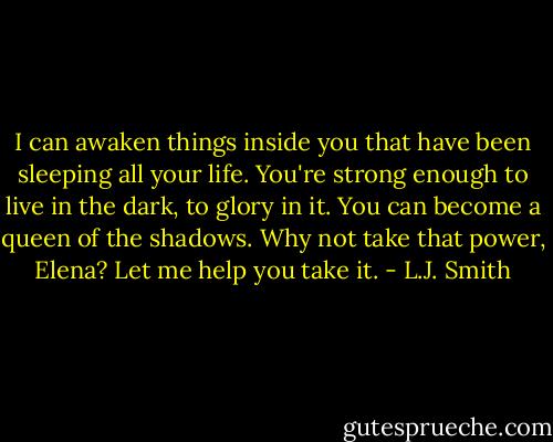 I can awaken things inside you that have been sleeping all your life. You're strong enough to live in the dark, to glory in it. You can become a queen of the shadows. Why not take that power, Elena? Let me help you take it. - L.J. Smith