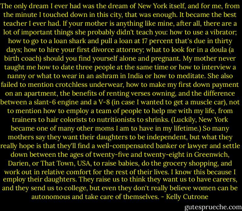 The only dream I ever had was the dream of New York itself, and for me, from the minute I touched down in this city, that was enough. It became the best teacher I ever had. If your mother is anything like mine, after all, there are a lot of important things she probably didn't teach you: how to use a vibrator; how to go to a loan shark and pull a loan at 17 percent that's due in thirty days; how to hire your first divorce attorney; what to look for in a doula (a birth coach) should you find yourself alone and pregnant. My mother never taught me how to date three people at the same time or how to interview a nanny or what to wear in an ashram in India or how to meditate. She also failed to mention crotchless underwear, how to make my first down payment on an apartment, the benefits of renting verses owning, and the difference between a slant-6 engine and a V-8 (in case I wanted to get a muscle car), not to mention how to employ a team of people to help me with my life, from trainers to hair colorists to nutritionists to shrinks. (Luckily, New York became one of many other moms I am to have in my lifetime.) So many mothers say they want their daughters to be independent, but what they really hope is that they'll find a well-compensated banker or lawyer and settle down between the ages of twenty-five and twenty-eight in Greenwich, Darien, or That Town, USA, to raise babies, do the grocery shopping, and work out in relative comfort for the rest of their lives. I know this because I employ their daughters. They raise us to think they want us to have careers, and they send us to college, but even they don't really believe women can be autonomous and take care of themselves. - Kelly Cutrone