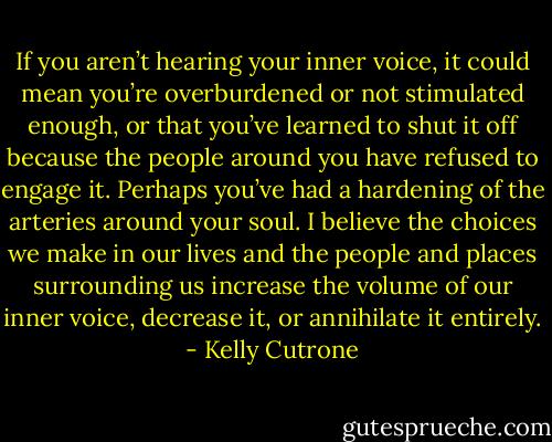 If you aren’t hearing your inner voice, it could mean you’re overburdened or not stimulated enough, or that you’ve learned to shut it off because the people around you have refused to engage it. Perhaps you’ve had a hardening of the arteries around your soul. I believe the choices we make in our lives and the people and places surrounding us increase the volume of our inner voice, decrease it, or annihilate it entirely. - Kelly Cutrone
