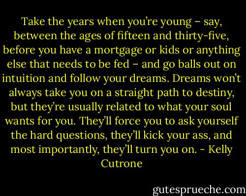 Take the years when you’re young – say, between the ages of fifteen and thirty-five, before you have a mortgage or kids or anything else that needs to be fed – and go balls out on intuition and follow your dreams. Dreams won’t always take you on a straight path to destiny, but they’re usually related to what your soul wants for you. They’ll force you to ask yourself the hard questions, they’ll kick your ass, and most importantly, they’ll turn you on. - Kelly Cutrone