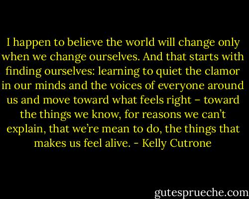 I happen to believe the world will change only when we change ourselves. And that starts with finding ourselves: learning to quiet the clamor in our minds and the voices of everyone around us and move toward what feels right – toward the things we know, for reasons we can’t explain, that we’re mean to do, the things that makes us feel alive. - Kelly Cutrone