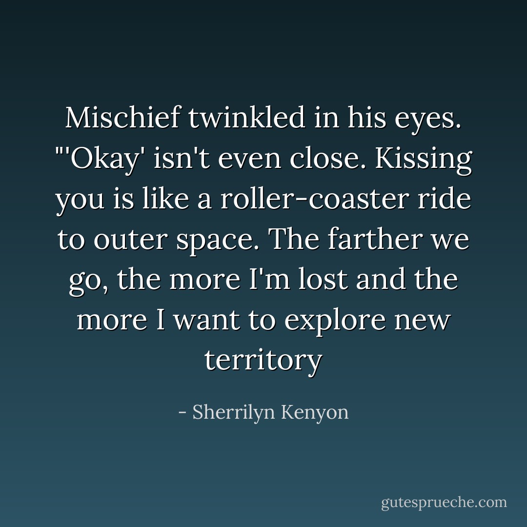 Mischief twinkled in his eyes. "'Okay' isn't even close. Kissing you is like a roller-coaster ride to outer space. The farther we go, the more I'm lost and the more I want to explore new territory - Sherrilyn Kenyon