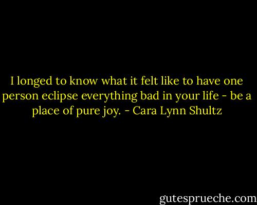 I longed to know what it felt like to have one person eclipse everything bad in your life - be a place of pure joy. - Cara Lynn Shultz