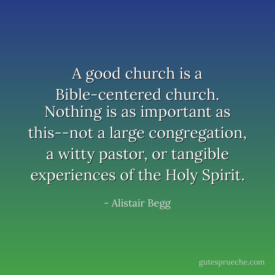 A good church is a Bible-centered church. Nothing is as important as this--not a large congregation, a witty pastor, or tangible experiences of the Holy Spirit. - Alistair Begg