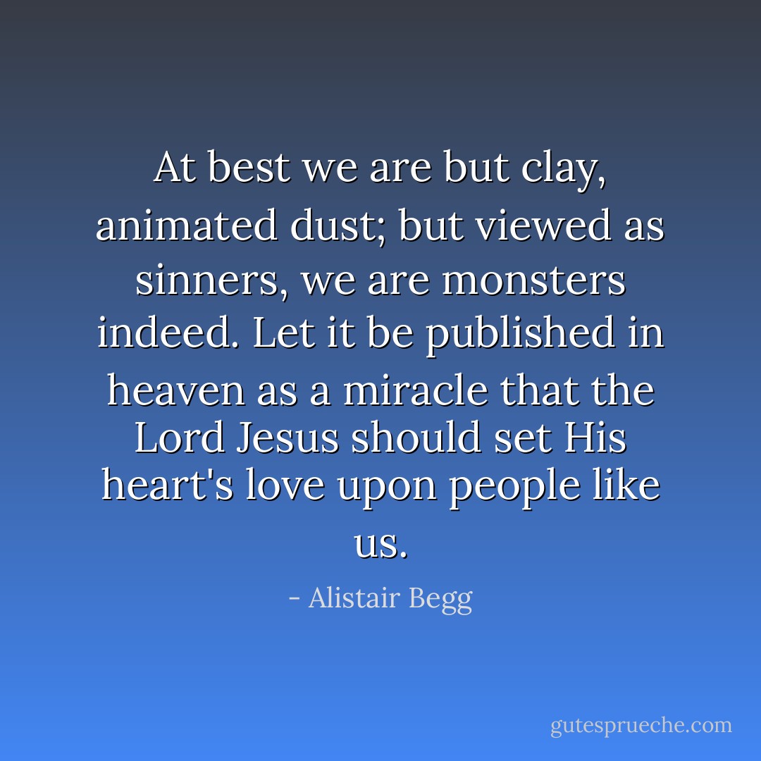 At best we are but clay, animated dust; but viewed as sinners, we are monsters indeed. Let it be published in heaven as a miracle that the Lord Jesus should set His heart's love upon people like us. - Alistair Begg