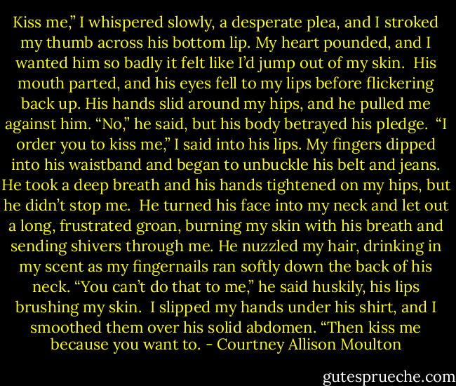 Kiss me,” I whispered slowly, a desperate plea, and I stroked my thumb across his bottom lip. My heart pounded, and I wanted him so badly it felt like I’d jump out of my skin.<br /><br />His mouth parted, and his eyes fell to my lips before flickering back up. His hands slid around my hips, and he pulled me against him. “No,” he said, but his body betrayed his pledge.<br /><br />“I order you to kiss me,” I said into his lips. My fingers dipped into his waistband and began to unbuckle his belt and jeans. He took a deep breath and his hands tightened on my hips, but he didn’t stop me.<br /><br />He turned his face into my neck and let out a long, frustrated groan, burning my skin with his breath and sending shivers through me. He nuzzled my hair, drinking in my scent as my fingernails ran softly down the back of his neck. “You can’t do that to me,” he said huskily, his lips brushing my skin.<br /><br />I slipped my hands under his shirt, and I smoothed them over his solid abdomen. “Then kiss me because you want to. - Courtney Allison Moulton