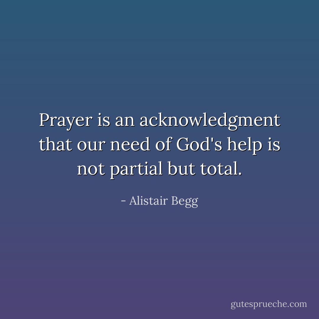 Prayer is an acknowledgment that our need of God's help is not partial but total. - Alistair Begg