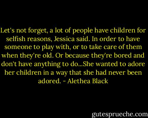Let's not forget, a lot of people have children for selfish reasons, Jessica said. In order to have someone to play with, or to take care of them when they're old. Or because they're bored and don't have anything to do...She wanted to adore her children in a way that she had never been adored. - Alethea Black