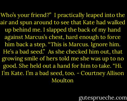 Who’s your friend?”<br /><br />I practically leaped into the air and spun around to see that Kate had walked up behind me. I slapped the back of my hand against Marcus’s chest, hard enough to force him back a step. “This is Marcus. Ignore him. He’s a bad seed.”<br /><br />As she checked him out, that growing smile of hers told me she was up to no good. She held out a hand for him to take. “Hi. I’m Kate. I’m a bad seed, too. - Courtney Allison Moulton
