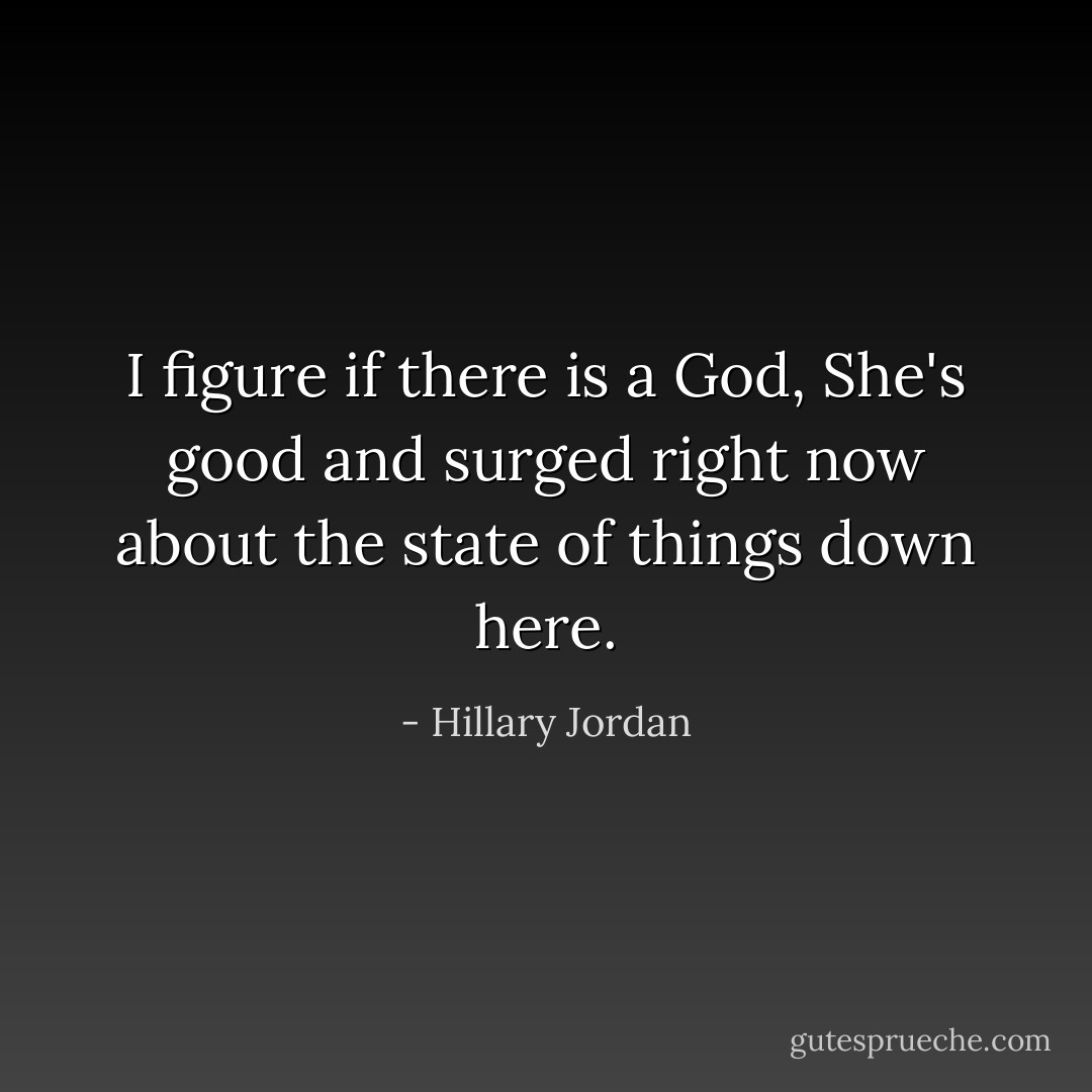 I figure if there is a God, She's good and surged right now about the state of things down here. - Hillary Jordan
