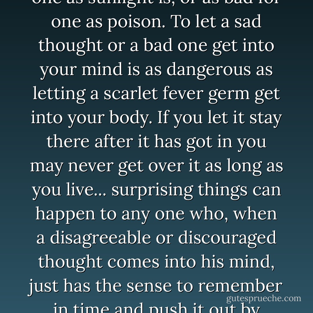 One of the new things people began to find out in the last century was that thoughts—just mere thoughts—are as powerful as electric batteries—as good for one as sunlight is, or as bad for one as poison. To let a sad thought or a bad one get into your mind is as dangerous as letting a scarlet fever germ get into your body. If you let it stay there after it has got in you may never get over it as long as you live... surprising things can happen to any one who, when a disagreeable or discouraged thought comes into his mind, just has the sense to remember in time and push it out by putting in an agreeable determinedly courageous one. Two things cannot be in one place.<br /><br />"Where you tend a rose, my lad, A thistle cannot grow. - Frances Hodgson Burnett
