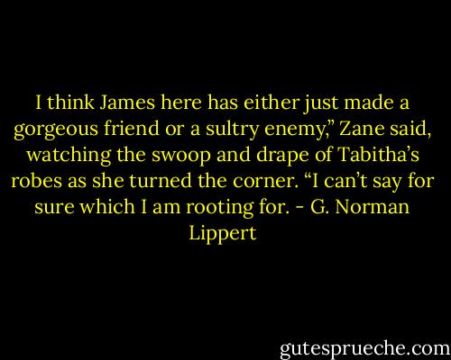 I think James here has either just made a gorgeous friend or a sultry enemy,” Zane said, watching the swoop and drape of Tabitha’s robes as she turned the corner. “I can’t say for sure which I am rooting for. - G. Norman Lippert