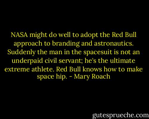 NASA might do well to adopt the Red Bull approach to branding and astronautics. Suddenly the man in the spacesuit is not an underpaid civil servant; he's the ultimate extreme athlete. Red Bull knows how to make space hip. - Mary Roach