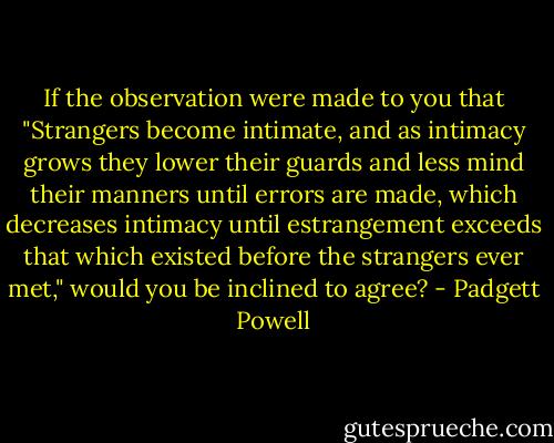 If the observation were made to you that "Strangers become intimate, and as intimacy grows they lower their guards and less mind their manners until errors are made, which decreases intimacy until estrangement exceeds that which existed before the strangers ever met," would you be inclined to agree? - Padgett Powell