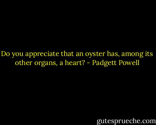 Do you appreciate that an oyster has, among its other organs, a heart? - Padgett Powell