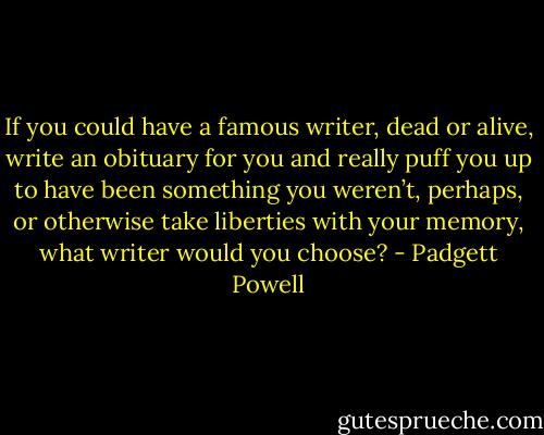 If you could have a famous writer, dead or alive, write an obituary for you and really puff you up to have been something you weren’t, perhaps, or otherwise take liberties with your memory, what writer would you choose? - Padgett Powell